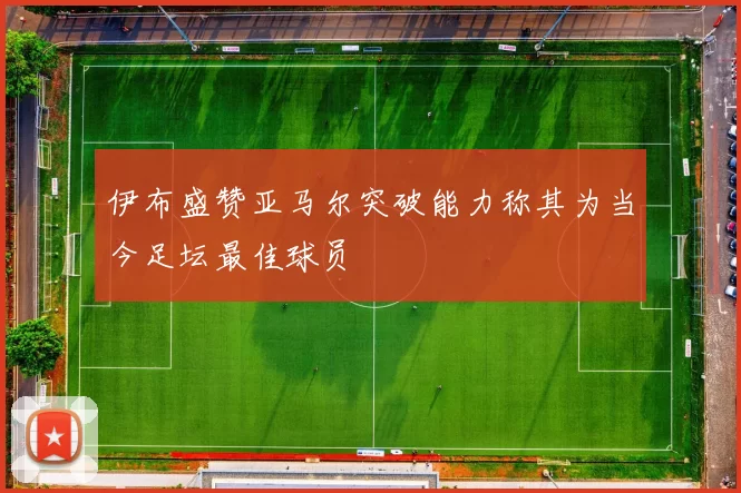 伊布盛赞亚马尔突破能力称其为当今足坛最佳球员