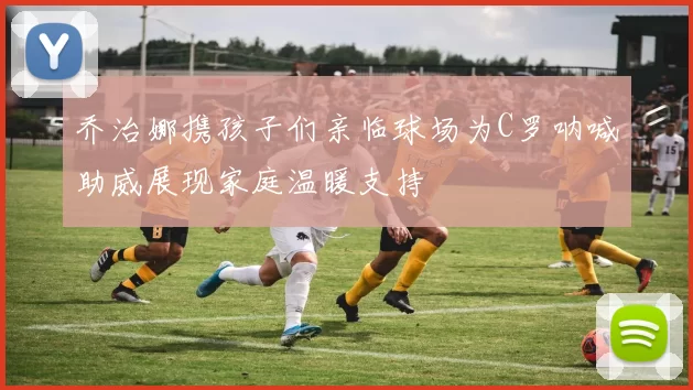 乔治娜携孩子们亲临球场为C罗呐喊助威展现家庭温暖支持