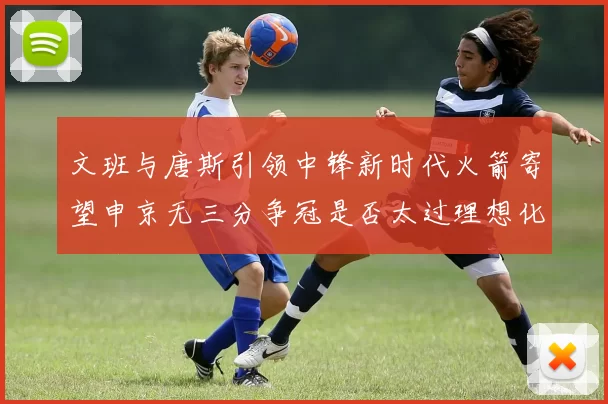 文班与唐斯引领中锋新时代火箭寄望申京无三分争冠是否太过理想化