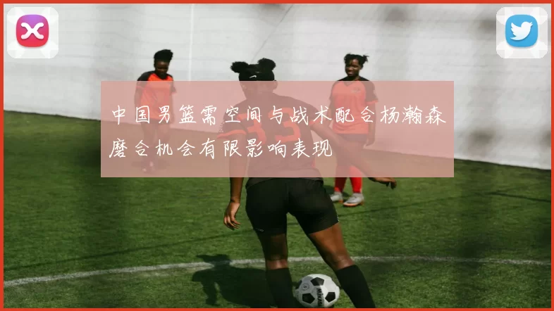 中国男篮需空间与战术配合杨瀚森磨合机会有限影响表现