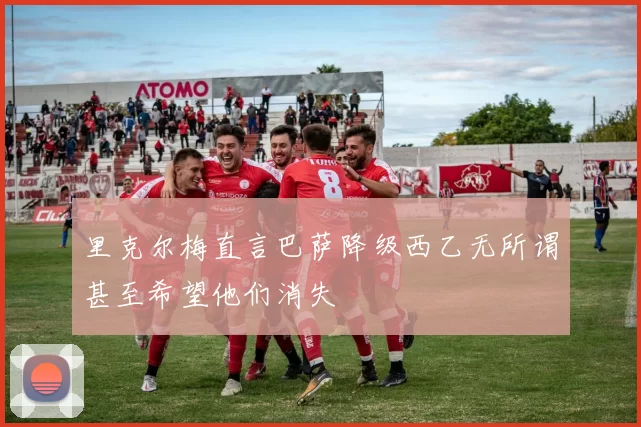 里克尔梅直言巴萨降级西乙无所谓甚至希望他们消失