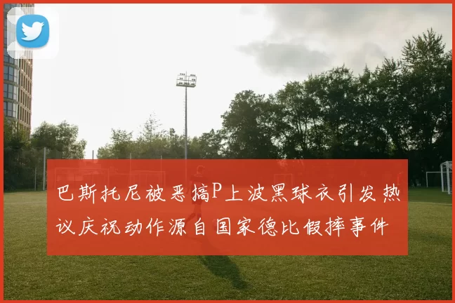 巴斯托尼被恶搞P上波黑球衣引发热议庆祝动作源自国家德比假摔事件