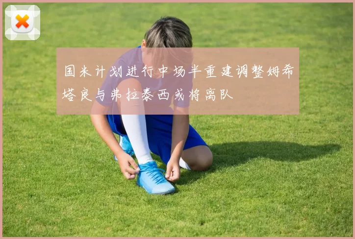 国米计划进行中场半重建调整姆希塔良与弗拉泰西或将离队