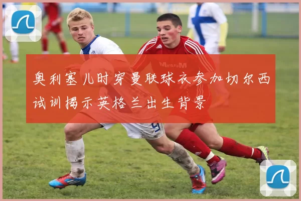 奥利塞儿时穿曼联球衣参加切尔西试训揭示英格兰出生背景