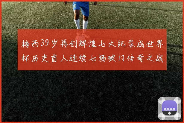 梅西39岁再创辉煌七大纪录成世界杯历史首人连续七场破门传奇之战