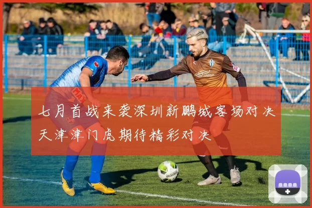 七月首战来袭深圳新鹏城客场对决天津津门虎期待精彩对决