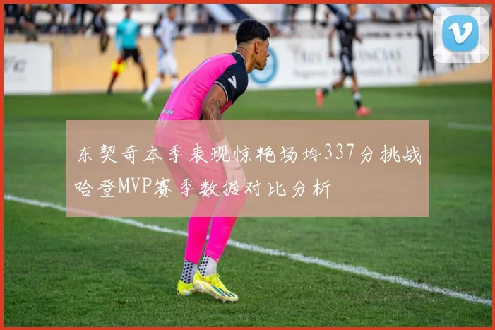 东契奇本季表现惊艳场均337分挑战哈登MVP赛季数据对比分析