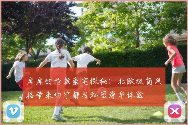 库库的伦敦豪宅探秘：北欧极简风格带来的宁静与私密奢华体验