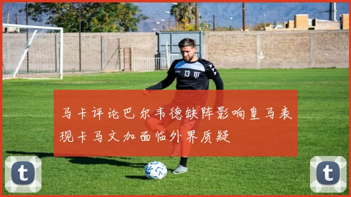 马卡评论巴尔韦德缺阵影响皇马表现卡马文加面临外界质疑
